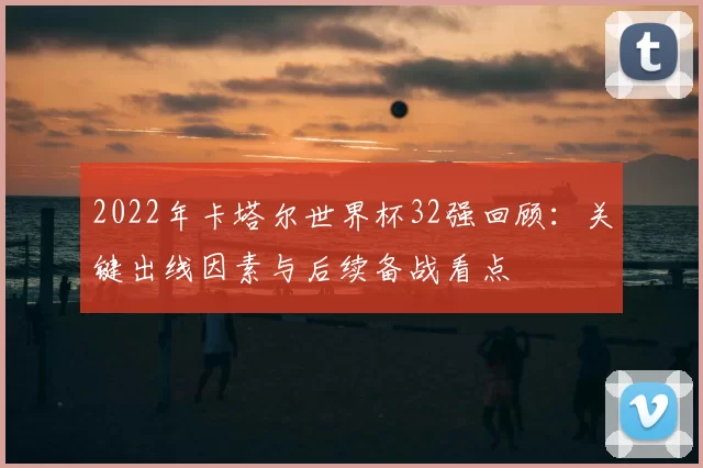 2022年卡塔尔世界杯32强回顾：关键出线因素与后续备战看点