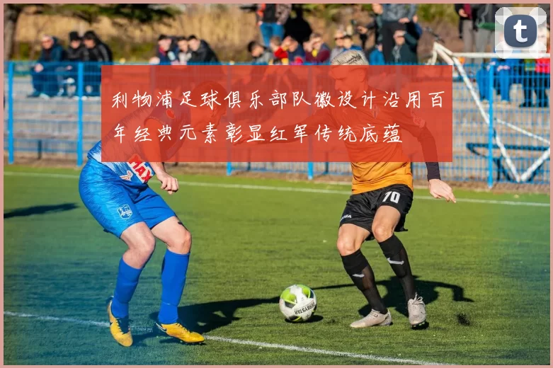 利物浦足球俱乐部队徽设计沿用百年经典元素彰显红军传统底蕴
