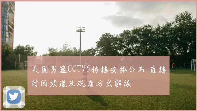 美国男篮CCTV5转播安排公布 直播时间频道及观看方式解读
