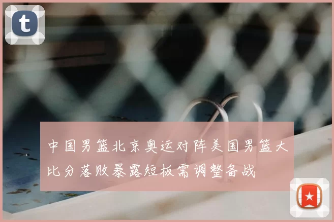 中国男篮北京奥运对阵美国男篮大比分落败暴露短板需调整备战