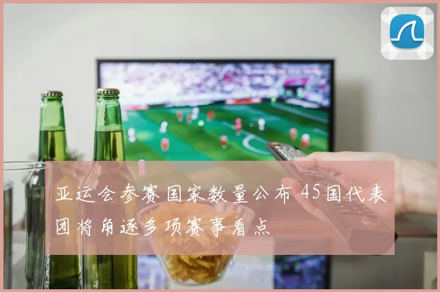 亚运会参赛国家数量公布 45国代表团将角逐多项赛事看点