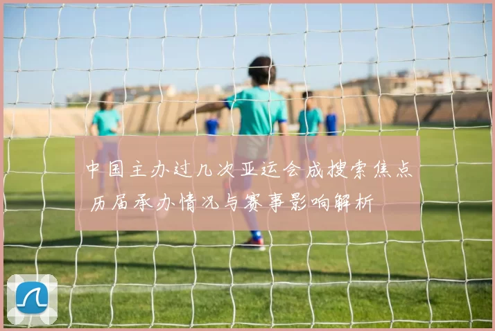 中国主办过几次亚运会成搜索焦点 历届承办情况与赛事影响解析