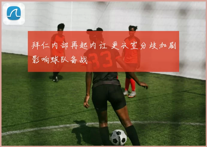 拜仁内部再起内讧 更衣室分歧加剧影响球队备战