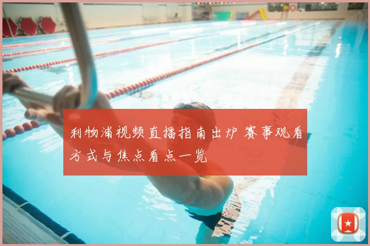 利物浦视频直播指南出炉 赛事观看方式与焦点看点一览