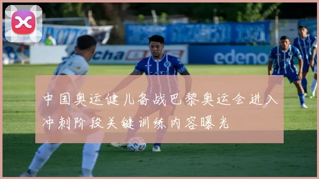 中国奥运健儿备战巴黎奥运会进入冲刺阶段关键训练内容曝光