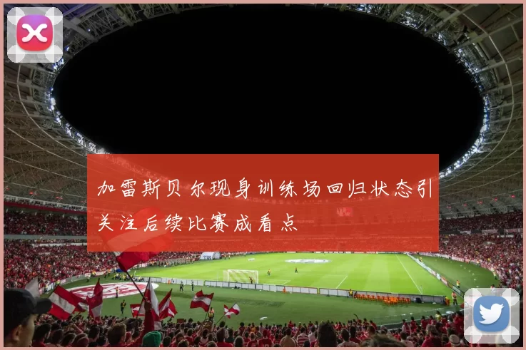 加雷斯贝尔现身训练场回归状态引关注后续比赛成看点