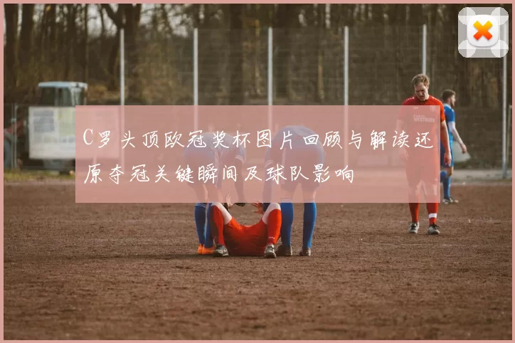 C罗头顶欧冠奖杯图片回顾与解读还原夺冠关键瞬间及球队影响