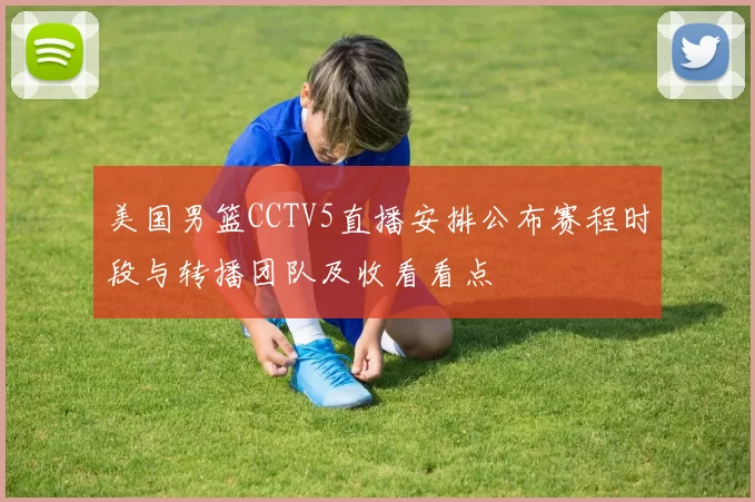 美国男篮CCTV5直播安排公布赛程时段与转播团队及收看看点