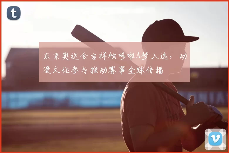 东京奥运会吉祥物哆啦A梦入选，动漫文化参与推动赛事全球传播