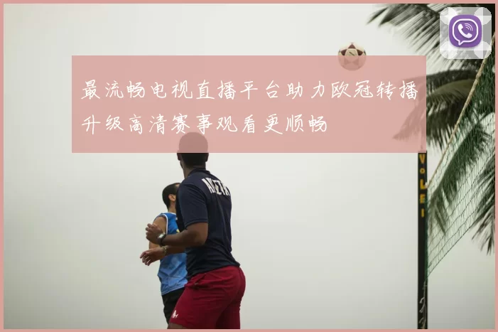 最流畅电视直播平台助力欧冠转播升级高清赛事观看更顺畅