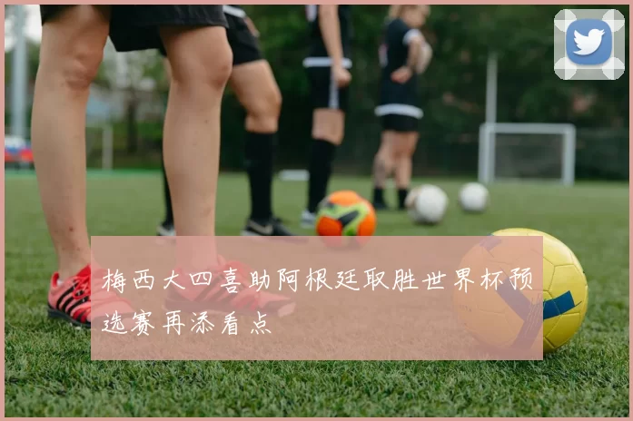 梅西大四喜助阿根廷取胜世界杯预选赛再添看点