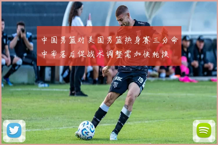 中国男篮对美国男篮热身赛三分命中率落后促战术调整需加快轮换