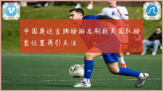 中国奥运金牌榜排名刷新美国队榜首位置再引关注