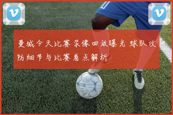 曼城今天比赛录像回放曝光 球队攻防细节与比赛看点解析