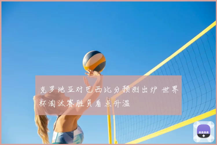克罗地亚对巴西比分预测出炉 世界杯淘汰赛胜负看点升温