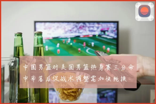 中国男篮对美国男篮热身赛三分命中率落后促战术调整需加快轮换