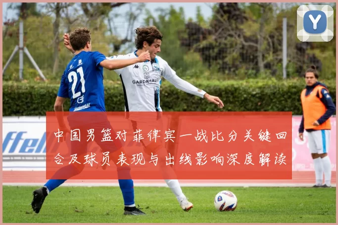 中国男篮对菲律宾一战比分关键回合及球员表现与出线影响深度解读