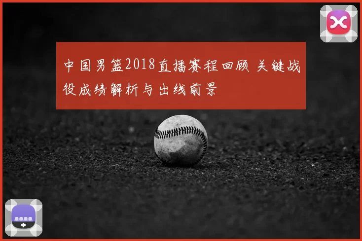 中国男篮2018直播赛程回顾 关键战役成绩解析与出线前景