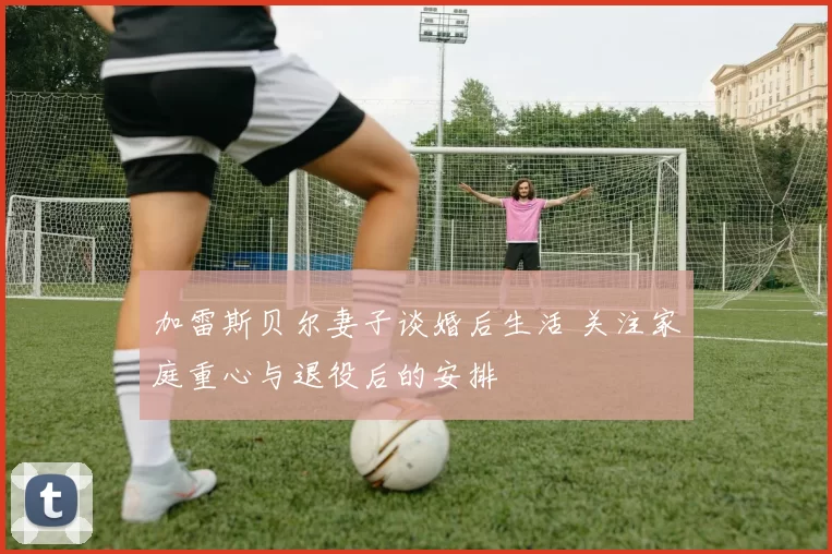 加雷斯贝尔妻子谈婚后生活 关注家庭重心与退役后的安排