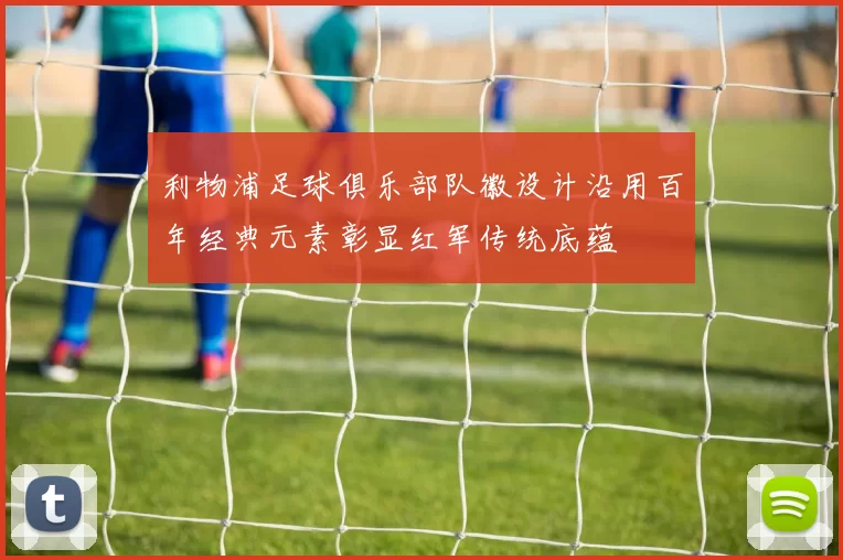 利物浦足球俱乐部队徽设计沿用百年经典元素彰显红军传统底蕴