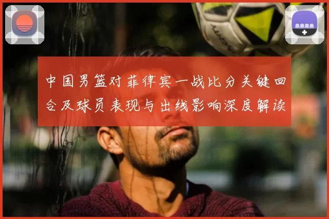 中国男篮对菲律宾一战比分关键回合及球员表现与出线影响深度解读