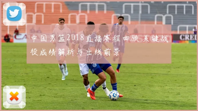 中国男篮2018直播赛程回顾 关键战役成绩解析与出线前景