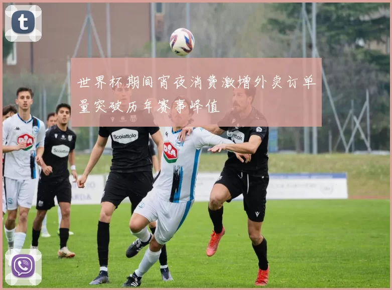 世界杯期间宵夜消费激增外卖订单量突破历年赛事峰值