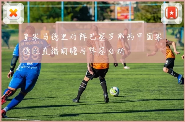 皇家马德里对阵巴塞罗那西甲国家德比直播前瞻与阵容分析